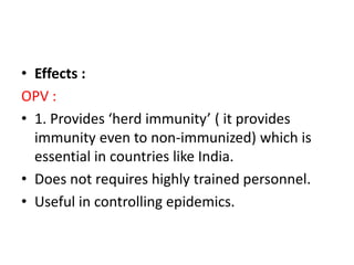 • Effects :
OPV :
• 1. Provides ‘herd immunity’ ( it provides
immunity even to non-immunized) which is
essential in countries like India.
• Does not requires highly trained personnel.
• Useful in controlling epidemics.
 