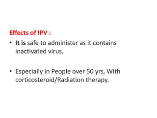 Effects of IPV :
• It is safe to administer as it contains
inactivated virus.
• Especially in People over 50 yrs, With
corticosteroid/Radiation therapy.
 