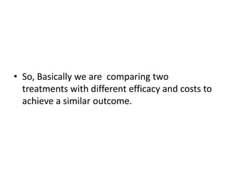 • So, Basically we are comparing two
treatments with different efficacy and costs to
achieve a similar outcome.
 