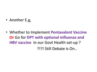 • Another E.g,
• Whether to Implement Pentavalent Vaccine
Or Go for DPT with optional influenza and
HBV vaccine In our Govt Health set-up ?
?!?! Still Debate is On..
 