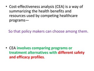• Cost-effectiveness analysis (CEA) is a way of
summarizing the health benefits and
resources used by competing healthcare
programs—
So that policy makers can choose among them.
• CEA involves comparing programs or
treatment alternatives with different safety
and efficacy profiles.
 