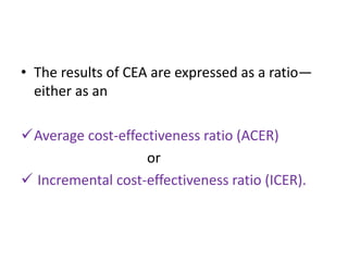 • The results of CEA are expressed as a ratio—
either as an
Average cost-effectiveness ratio (ACER)
or
 Incremental cost-effectiveness ratio (ICER).
 