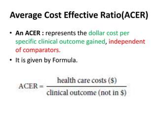 Average Cost Effective Ratio(ACER)
• An ACER : represents the dollar cost per
specific clinical outcome gained, independent
of comparators.
• It is given by Formula.
 