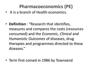 Pharmacoeconomics (PE)
• It is a branch of Health economics.
• Definition : “Research that identifies,
measures and compares the costs (resources
consumed) and the Economic, Clinical and
Humanistic Outcomes of diseases, drug
therapies and programmes directed to these
diseases.”
• Term first coined in 1986 by Townsend
 