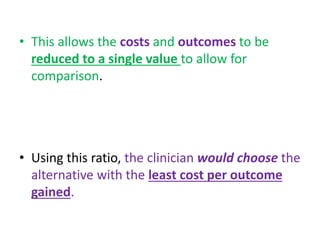 • This allows the costs and outcomes to be
reduced to a single value to allow for
comparison.
• Using this ratio, the clinician would choose the
alternative with the least cost per outcome
gained.
 