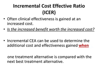 Incremental Cost Effective Ratio
(ICER)
• Often clinical effectiveness is gained at an
increased cost.
• Is the increased benefit worth the increased cost?
• Incremental CEA can be used to determine the
additional cost and effectiveness gained when
one treatment alternative is compared with the
next best treatment alternative.
 