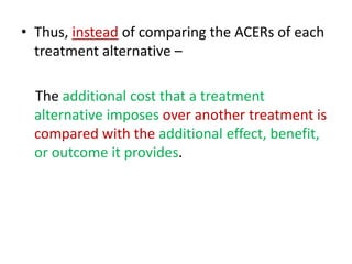 • Thus, instead of comparing the ACERs of each
treatment alternative –
The additional cost that a treatment
alternative imposes over another treatment is
compared with the additional effect, benefit,
or outcome it provides.
 