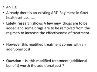 • An E.g,
• Already there is an existing ART Regimens in Govt
health set up……..
• Lately, research shows A few new drugs are to be
added and some drugs are to be removed from the
regimen to increase the effectiveness of treatment.
• However this modified treatment comes with an
additional cost.
• Question – Is this modified treatment (additional
benefit) worth the additional cost ?
 