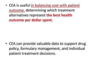 • CEA is useful in balancing cost with patient
outcome, determining which treatment
alternatives represent the best health
outcome per dollar spent.
• CEA can provide valuable data to support drug
policy, formulary management, and individual
patient treatment decisions.
 