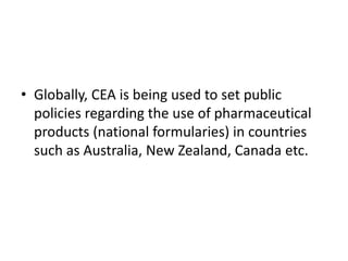 • Globally, CEA is being used to set public
policies regarding the use of pharmaceutical
products (national formularies) in countries
such as Australia, New Zealand, Canada etc.
 