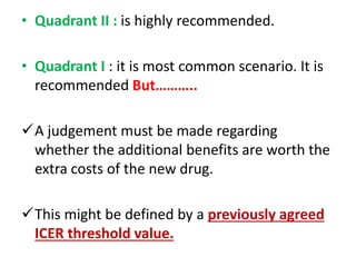 • Quadrant II : is highly recommended.
• Quadrant I : it is most common scenario. It is
recommended But………..
A judgement must be made regarding
whether the additional benefits are worth the
extra costs of the new drug.
This might be defined by a previously agreed
ICER threshold value.
 