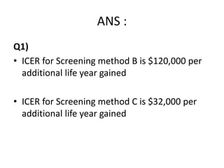 ANS :
Q1)
• ICER for Screening method B is $120,000 per
additional life year gained
• ICER for Screening method C is $32,000 per
additional life year gained
 