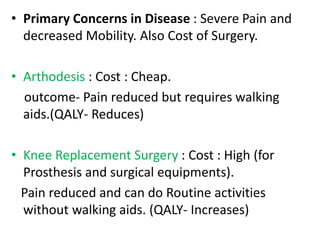 • Primary Concerns in Disease : Severe Pain and
decreased Mobility. Also Cost of Surgery.
• Arthodesis : Cost : Cheap.
outcome- Pain reduced but requires walking
aids.(QALY- Reduces)
• Knee Replacement Surgery : Cost : High (for
Prosthesis and surgical equipments).
Pain reduced and can do Routine activities
without walking aids. (QALY- Increases)
 