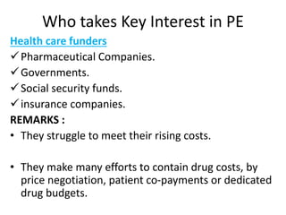 Who takes Key Interest in PE
Health care funders
Pharmaceutical Companies.
Governments.
Social security funds.
insurance companies.
REMARKS :
• They struggle to meet their rising costs.
• They make many efforts to contain drug costs, by
price negotiation, patient co-payments or dedicated
drug budgets.
 