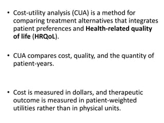 • Cost-utility analysis (CUA) is a method for
comparing treatment alternatives that integrates
patient preferences and Health-related quality
of life (HRQoL).
• CUA compares cost, quality, and the quantity of
patient-years.
• Cost is measured in dollars, and therapeutic
outcome is measured in patient-weighted
utilities rather than in physical units.
 
