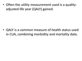 • Often the utility measurement used is a quality-
adjusted life year (QALY) gained.
• QALY is a common measure of health status used
in CUA, combining morbidity and mortality data.
 
