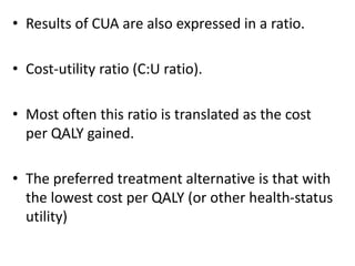 • Results of CUA are also expressed in a ratio.
• Cost-utility ratio (C:U ratio).
• Most often this ratio is translated as the cost
per QALY gained.
• The preferred treatment alternative is that with
the lowest cost per QALY (or other health-status
utility)
 