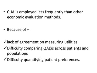 • CUA is employed less frequently than other
economic evaluation methods.
• Because of –
lack of agreement on measuring utilities
Difficulty comparing QALYs across patients and
populations
Difficulty quantifying patient preferences.
 