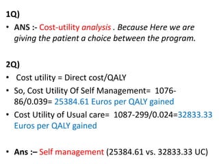 1Q)
• ANS :- Cost-utility analysis . Because Here we are
giving the patient a choice between the program.
2Q)
• Cost utility = Direct cost/QALY
• So, Cost Utility Of Self Management= 1076-
86/0.039= 25384.61 Euros per QALY gained
• Cost Utility of Usual care= 1087-299/0.024=32833.33
Euros per QALY gained
• Ans :– Self management (25384.61 vs. 32833.33 UC)
 