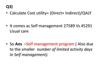 Q3)
• Calculate Cost utility= (Direct+ Indirect)/QALY
• It comes as Self management 27589 Vs 45291
Usual care
• So Ans –Self management program ( Also due
to the smaller number of limited activity days
In Self management).
 