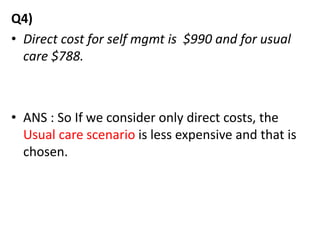 Q4)
• Direct cost for self mgmt is $990 and for usual
care $788.
• ANS : So If we consider only direct costs, the
Usual care scenario is less expensive and that is
chosen.
 