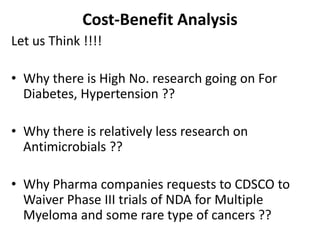 Cost-Benefit Analysis
Let us Think !!!!
• Why there is High No. research going on For
Diabetes, Hypertension ??
• Why there is relatively less research on
Antimicrobials ??
• Why Pharma companies requests to CDSCO to
Waiver Phase III trials of NDA for Multiple
Myeloma and some rare type of cancers ??
 