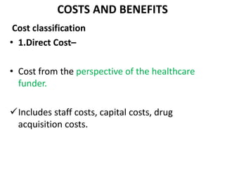 COSTS AND BENEFITS
Cost classification
• 1.Direct Cost–
• Cost from the perspective of the healthcare
funder.
Includes staff costs, capital costs, drug
acquisition costs.
 
