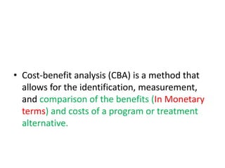 • Cost-benefit analysis (CBA) is a method that
allows for the identification, measurement,
and comparison of the benefits (In Monetary
terms) and costs of a program or treatment
alternative.
 