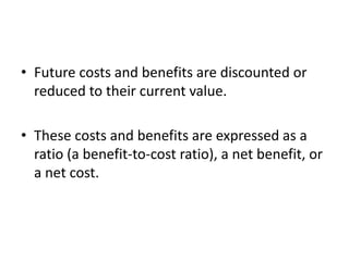 • Future costs and benefits are discounted or
reduced to their current value.
• These costs and benefits are expressed as a
ratio (a benefit-to-cost ratio), a net benefit, or
a net cost.
 