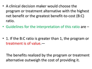 • A clinical decision maker would choose the
program or treatment alternative with the highest
net benefit or the greatest benefit-to-cost (B:C)
ratio.
• Guidelines for the interpretation of this ratio are –
• 1. If the B:C ratio is greater than 1, the program or
treatment is of value.—
The benefits realized by the program or treatment
alternative outweigh the cost of providing it.
 
