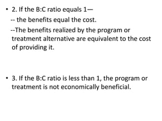 • 2. If the B:C ratio equals 1—
-- the benefits equal the cost.
--The benefits realized by the program or
treatment alternative are equivalent to the cost
of providing it.
• 3. If the B:C ratio is less than 1, the program or
treatment is not economically beneficial.
 