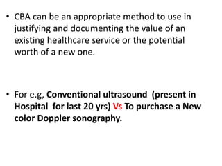 • CBA can be an appropriate method to use in
justifying and documenting the value of an
existing healthcare service or the potential
worth of a new one.
• For e.g, Conventional ultrasound (present in
Hospital for last 20 yrs) Vs To purchase a New
color Doppler sonography.
 