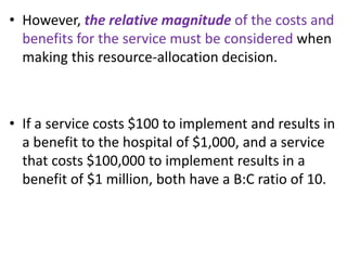 • However, the relative magnitude of the costs and
benefits for the service must be considered when
making this resource-allocation decision.
• If a service costs $100 to implement and results in
a benefit to the hospital of $1,000, and a service
that costs $100,000 to implement results in a
benefit of $1 million, both have a B:C ratio of 10.
 