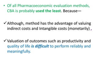 • Of all Pharmacoeconomic evaluation methods,
CBA is probably used the least. Because—
Although, method has the advantage of valuing
indirect costs and Intangible costs (monetarily) ,
Valuation of outcomes such as productivity and
quality of life is difficult to perform reliably and
meaningfully.
 