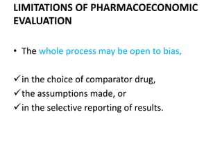 LIMITATIONS OF PHARMACOECONOMIC
EVALUATION
• The whole process may be open to bias,
in the choice of comparator drug,
the assumptions made, or
in the selective reporting of results.
 