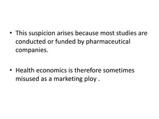• This suspicion arises because most studies are
conducted or funded by pharmaceutical
companies.
• Health economics is therefore sometimes
misused as a marketing ploy .
 