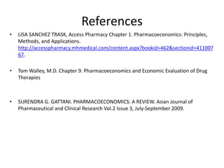 References
• LISA SANCHEZ TRASK, Access Pharmacy Chapter 1. Pharmacoeconomics: Principles,
Methods, and Applications.
http://accesspharmacy.mhmedical.com/content.aspx?bookid=462&sectionid=411007
67.
• Tom Walley, M.D. Chapter 9. Pharmacoeconomics and Economic Evaluation of Drug
Therapies
• SURENDRA G. GATTANI. PHARMACOECONOMICS: A REVIEW. Asian Journal of
Pharmaceutical and Clinical Research Vol.2 Issue 3, July-September 2009.
 
