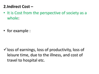 2.Indirect Cost –
• It is Cost from the perspective of society as a
whole:
• for example :
loss of earnings, loss of productivity, loss of
leisure time, due to the illness, and cost of
travel to hospital etc.
 