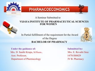 A Seminar Submitted to
VIJAYA INSTITUTE OF PHARMACEUTICAL SCIENCES
FOR WOMEN
In Partial fulfillment of the requirement for the Award
of the Degree
BACHELOR OF PHARMACY
Under the guidance of: Submitted by:
Mrs. D. Santhi Krupa, M.Pharm., Mrs. E. Revathi Sree
Asst. Professor, 147N1R0029
Department of Pharmacology IV B. Pharmacy
* PHARMACOECONOMICS
 