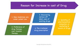 1. New medicines are
under patent law 5. Spending of
pharmaceutical
companies on
marketing &
launch of drugs
2. Preference of
drug therapy
over invasive
therapy
3. Discovering
various off
label uses of
existing drugs
4. The irrational
drug prescription
Reason for Increase in cost of Drug
Copyright @shaikhabusufiyan2021
 