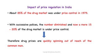 Impact of price regulation in India
• About 85% of the drug market was under price control in 1979.
• With successive polices, the number diminished and now a mere 15
- 20% of the drug market is under price control.
Therefore drug prices are quickly spinning out of reach of the
common man.
Copyright @shaikhabusufiyan2021
 