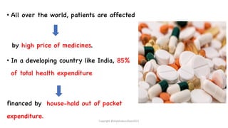 • All over the world, patients are affected
by high price of medicines.
• In a developing country like India, 85%
of total health expenditure
financed by house-hold out of pocket
expenditure.
Copyright @shaikhabusufiyan2021
 