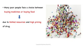 • Many poor people face a choice between
buying medicines or buying food
due to limited resources and high pricing
of drug.
Copyright @shaikhabusufiyan2021
 
