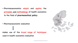 • Pharmacoeconomics adopts and applies the
principles and methodology of health economics
to the field of pharmaceutical policy.
• Pharmacoeconomic evaluation
makes use of the broad range of techniques
used in health economics evaluation
Copyright @shaikhabusufiyan2021
 