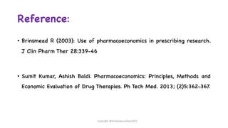 Reference:
• Brinsmead R (2003): Use of pharmacoeconomics in prescribing research.
J Clin Pharm Ther 28:339-46
• Sumit Kumar, Ashish Baldi. Pharmacoeconomics: Principles, Methods and
Economic Evaluation of Drug Therapies. Ph Tech Med. 2013; (2)5:362-367.
Copyright @shaikhabusufiyan2021
 