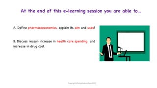 At the end of this e-learning session you are able to…
A. Define pharmacoeconomics, explain its aim and uses?
B. Discuss reason increase in health care spending and
increase in drug cost.
Copyright @shaikhabusufiyan2021
 