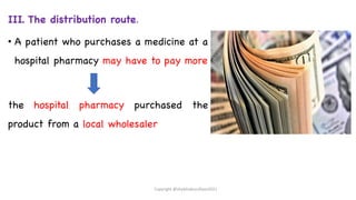 III. The distribution route.
• A patient who purchases a medicine at a
hospital pharmacy may have to pay more
the hospital pharmacy purchased the
product from a local wholesaler
Copyright @shaikhabusufiyan2021
 