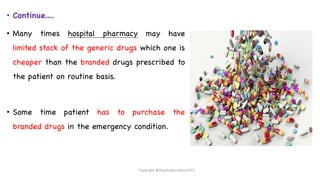 • Continue….
• Many times hospital pharmacy may have
limited stock of the generic drugs which one is
cheaper than the branded drugs prescribed to
the patient on routine basis.
• Some time patient has to purchase the
branded drugs in the emergency condition.
Copyright @shaikhabusufiyan2021
 