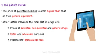 iv. The patient status:
• The price of patented medicine is often higher than that
of their generic equivalent.
• other factors influence the total cost of drugs are:
• Prices of patented, non-patented and generic drugs
• Retail and wholesale mark-ups
• Pharmacists' professional fees
Copyright @shaikhabusufiyan2021
 