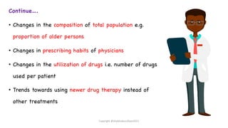 Continue….
• Changes in the composition of total population e.g.
proportion of older persons
• Changes in prescribing habits of physicians
• Changes in the utilization of drugs i.e. number of drugs
used per patient
• Trends towards using newer drug therapy instead of
other treatments
Copyright @shaikhabusufiyan2021
 